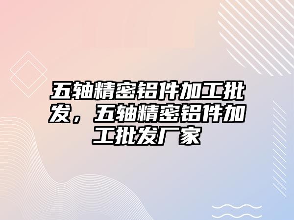 五軸精密鋁件加工批發(fā)，五軸精密鋁件加工批發(fā)廠家