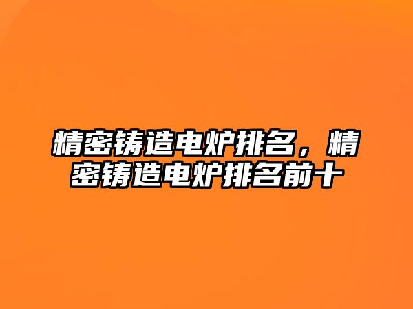 精密鑄造電爐排名，精密鑄造電爐排名前十