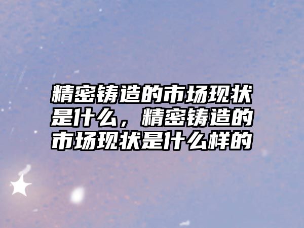 精密鑄造的市場現(xiàn)狀是什么，精密鑄造的市場現(xiàn)狀是什么樣的