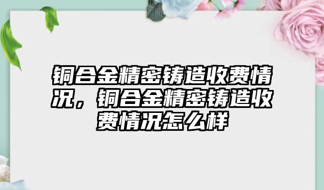 銅合金精密鑄造收費情況，銅合金精密鑄造收費情況怎么樣