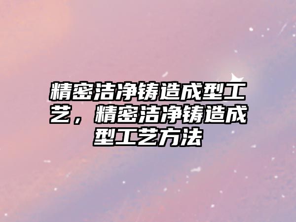 精密潔凈鑄造成型工藝，精密潔凈鑄造成型工藝方法