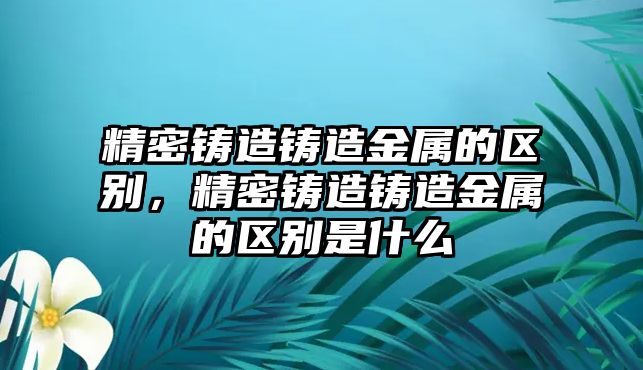 精密鑄造鑄造金屬的區(qū)別，精密鑄造鑄造金屬的區(qū)別是什么