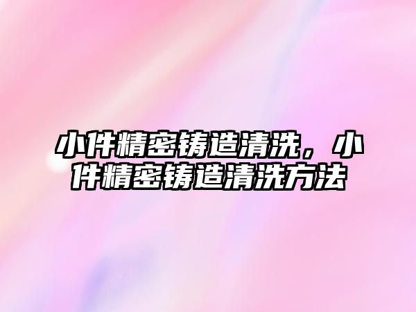 小件精密鑄造清洗，小件精密鑄造清洗方法