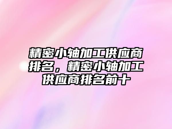 精密小軸加工供應商排名，精密小軸加工供應商排名前十