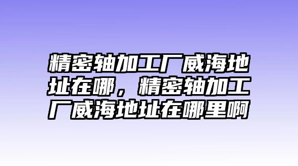 精密軸加工廠威海地址在哪，精密軸加工廠威海地址在哪里啊