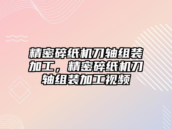 精密碎紙機(jī)刀軸組裝加工，精密碎紙機(jī)刀軸組裝加工視頻