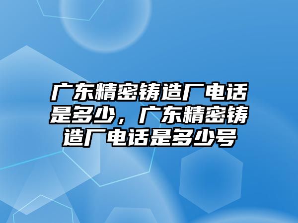 廣東精密鑄造廠電話是多少，廣東精密鑄造廠電話是多少號