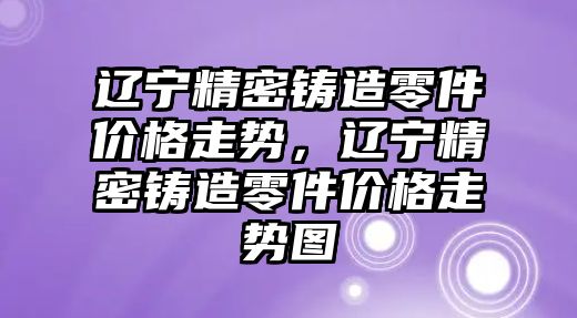 遼寧精密鑄造零件價格走勢，遼寧精密鑄造零件價格走勢圖