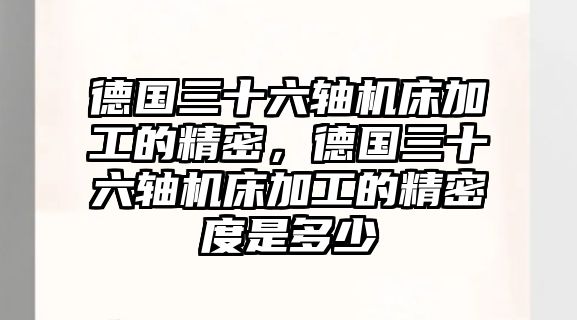 德國三十六軸機(jī)床加工的精密，德國三十六軸機(jī)床加工的精密度是多少