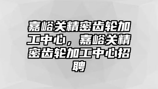 嘉峪關精密齒輪加工中心，嘉峪關精密齒輪加工中心招聘