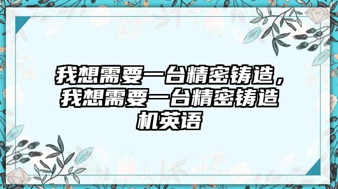 我想需要一臺(tái)精密鑄造，我想需要一臺(tái)精密鑄造機(jī)英語(yǔ)