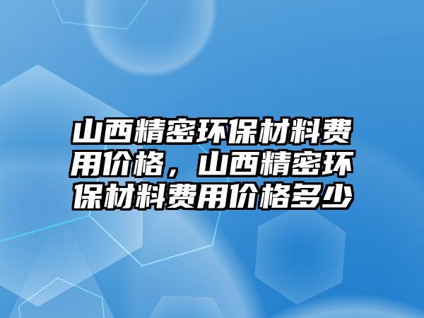 山西精密環(huán)保材料費(fèi)用價(jià)格，山西精密環(huán)保材料費(fèi)用價(jià)格多少