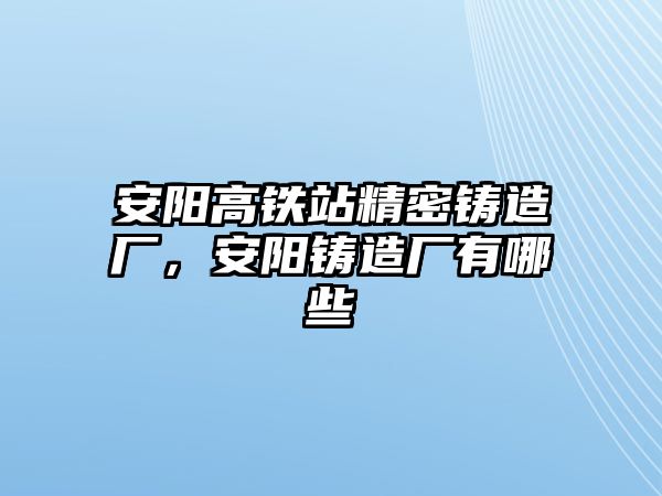 安陽高鐵站精密鑄造廠，安陽鑄造廠有哪些