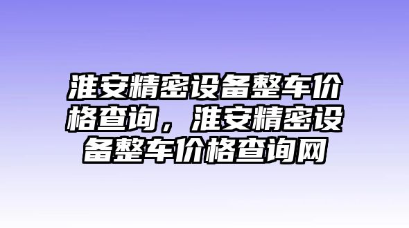 淮安精密設備整車價格查詢，淮安精密設備整車價格查詢網(wǎng)