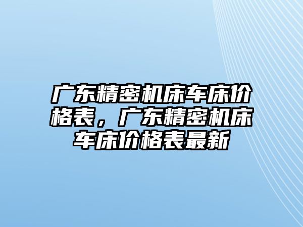 廣東精密機(jī)床車床價格表，廣東精密機(jī)床車床價格表最新