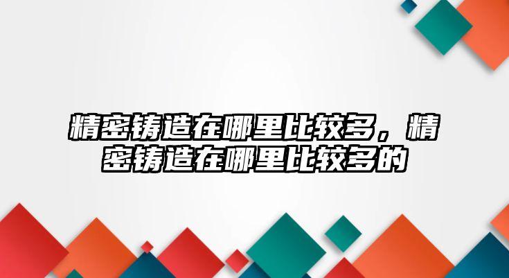 精密鑄造在哪里比較多，精密鑄造在哪里比較多的