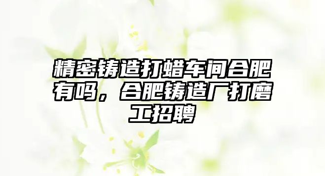 精密鑄造打蠟車間合肥有嗎，合肥鑄造廠打磨工招聘