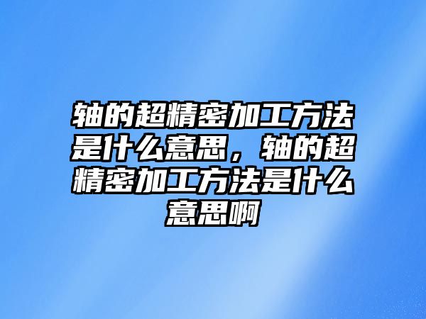 軸的超精密加工方法是什么意思，軸的超精密加工方法是什么意思啊