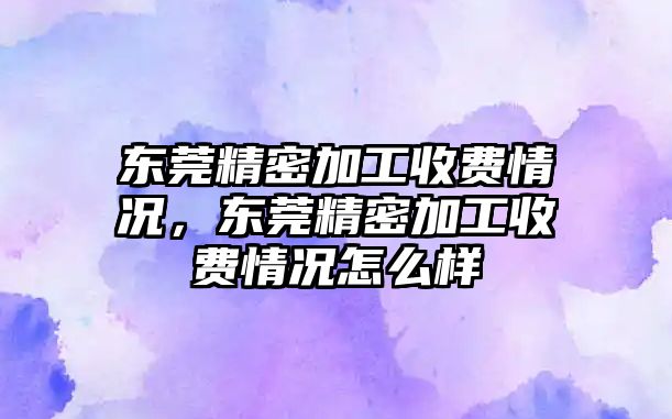 東莞精密加工收費情況，東莞精密加工收費情況怎么樣