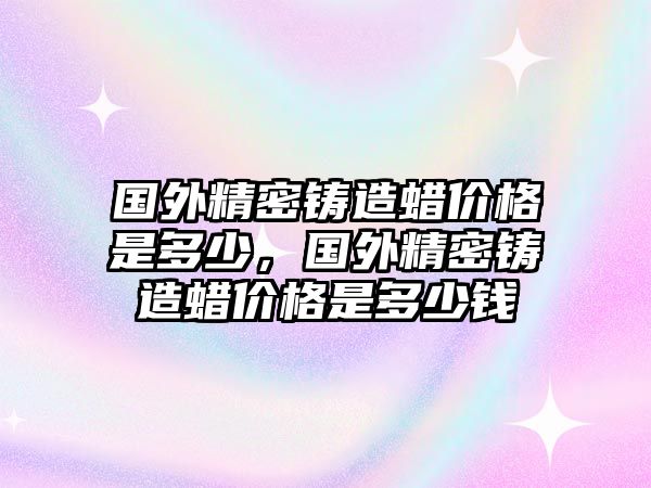 國外精密鑄造蠟價格是多少，國外精密鑄造蠟價格是多少錢