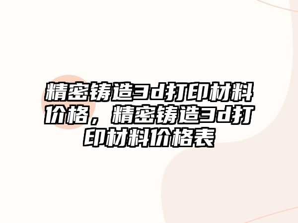 精密鑄造3d打印材料價(jià)格，精密鑄造3d打印材料價(jià)格表