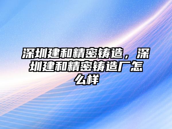 深圳建和精密鑄造，深圳建和精密鑄造廠怎么樣