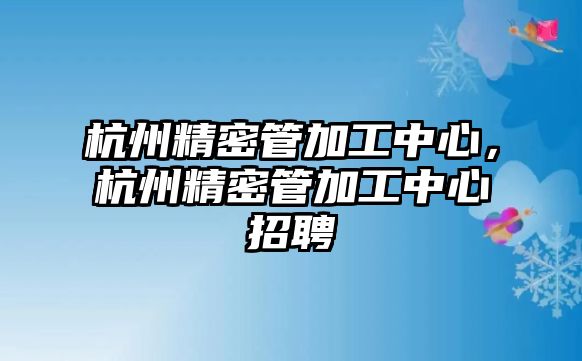 杭州精密管加工中心，杭州精密管加工中心招聘