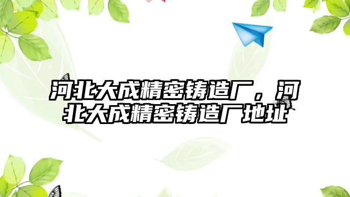 河北大成精密鑄造廠，河北大成精密鑄造廠地址