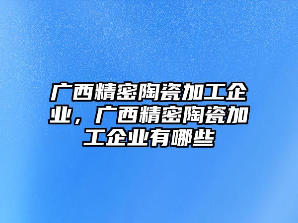 廣西精密陶瓷加工企業(yè)，廣西精密陶瓷加工企業(yè)有哪些