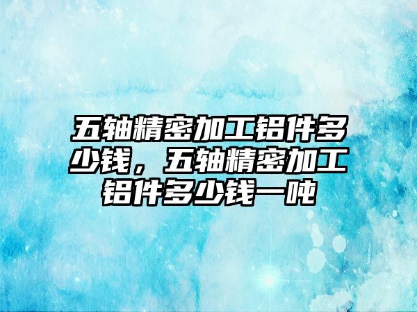 五軸精密加工鋁件多少錢，五軸精密加工鋁件多少錢一噸