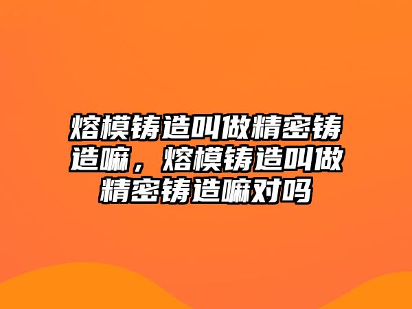 熔模鑄造叫做精密鑄造嘛，熔模鑄造叫做精密鑄造嘛對嗎