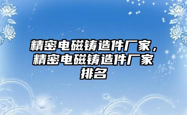 精密電磁鑄造件廠家，精密電磁鑄造件廠家排名