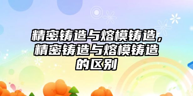 精密鑄造與熔模鑄造，精密鑄造與熔模鑄造的區(qū)別