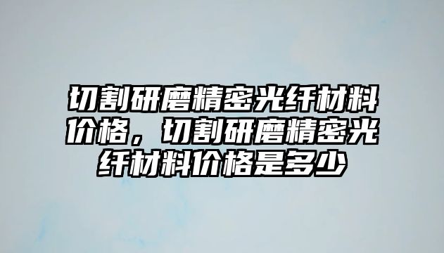 切割研磨精密光纖材料價(jià)格，切割研磨精密光纖材料價(jià)格是多少