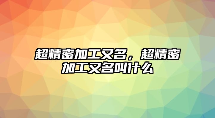 超精密加工又名，超精密加工又名叫什么