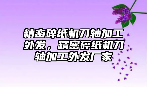 精密碎紙機(jī)刀軸加工外發(fā)，精密碎紙機(jī)刀軸加工外發(fā)廠家