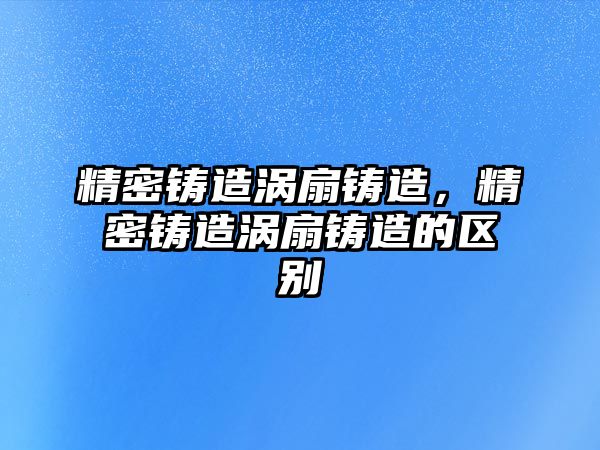 精密鑄造渦扇鑄造，精密鑄造渦扇鑄造的區(qū)別