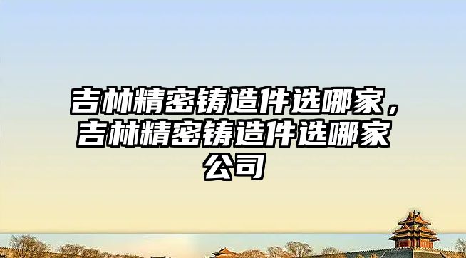 吉林精密鑄造件選哪家，吉林精密鑄造件選哪家公司