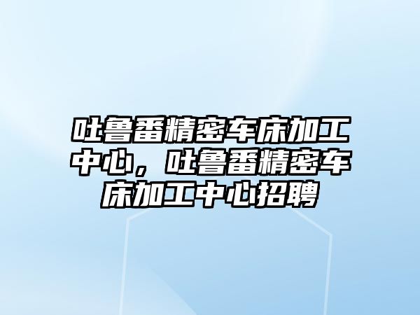 吐魯番精密車床加工中心，吐魯番精密車床加工中心招聘