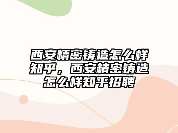 西安精密鑄造怎么樣知乎，西安精密鑄造怎么樣知乎招聘