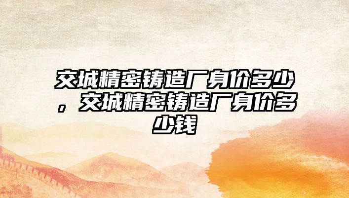 交城精密鑄造廠身價(jià)多少，交城精密鑄造廠身價(jià)多少錢