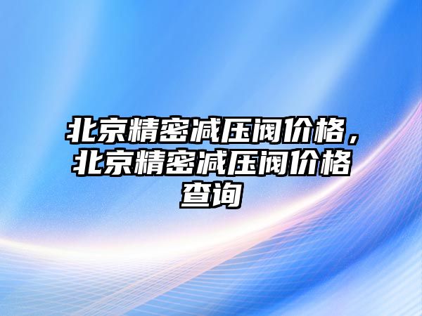 北京精密減壓閥價格，北京精密減壓閥價格查詢