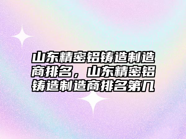 山東精密鋁鑄造制造商排名，山東精密鋁鑄造制造商排名第幾