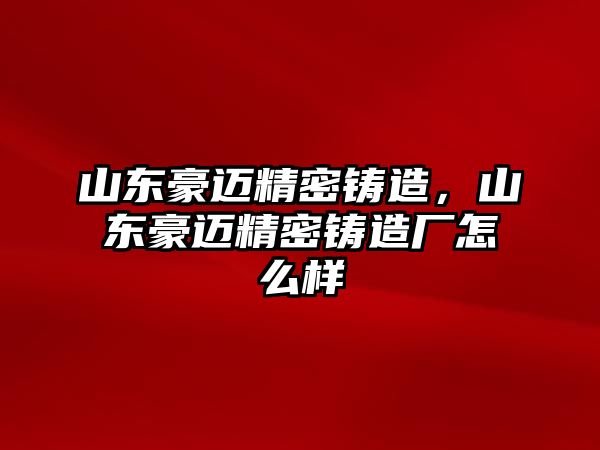 山東豪邁精密鑄造，山東豪邁精密鑄造廠怎么樣