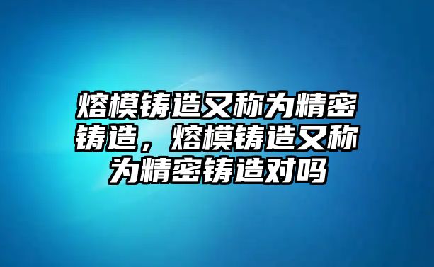 熔模鑄造又稱為精密鑄造，熔模鑄造又稱為精密鑄造對嗎