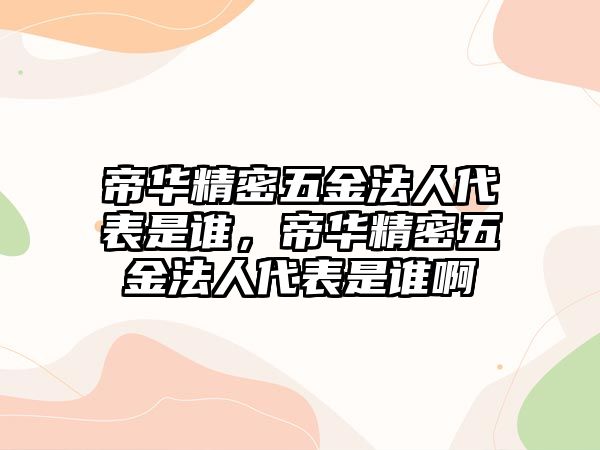 帝華精密五金法人代表是誰，帝華精密五金法人代表是誰啊