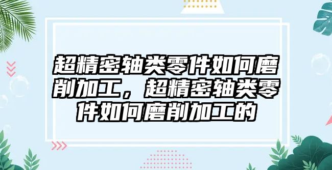 超精密軸類零件如何磨削加工，超精密軸類零件如何磨削加工的