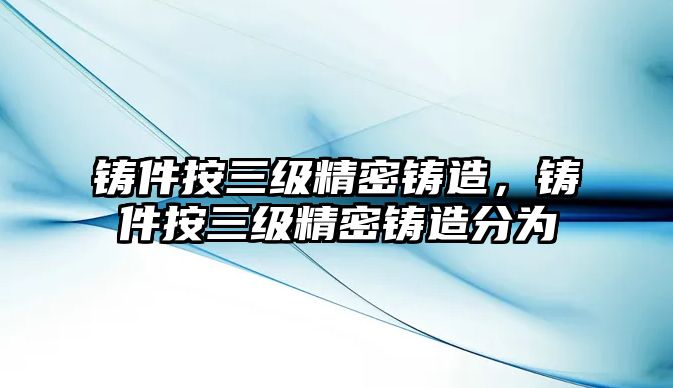 鑄件按三級精密鑄造，鑄件按三級精密鑄造分為