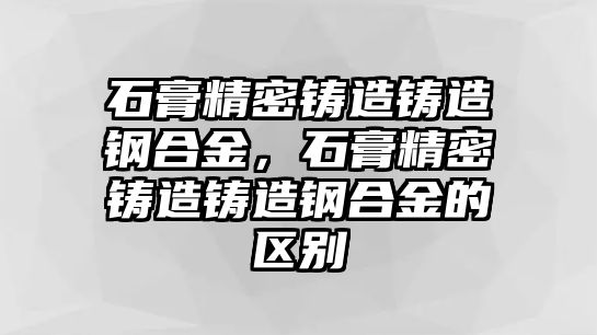 石膏精密鑄造鑄造鋼合金，石膏精密鑄造鑄造鋼合金的區(qū)別