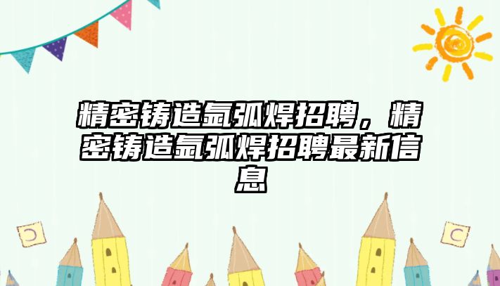 精密鑄造氬弧焊招聘，精密鑄造氬弧焊招聘最新信息